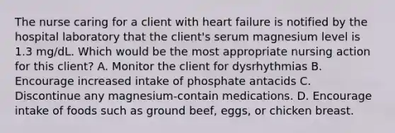 The nurse caring for a client with heart failure is notified by the hospital laboratory that the client's serum magnesium level is 1.3 mg/dL. Which would be the most appropriate nursing action for this client? A. Monitor the client for dysrhythmias B. Encourage increased intake of phosphate antacids C. Discontinue any magnesium-contain medications. D. Encourage intake of foods such as ground beef, eggs, or chicken breast.