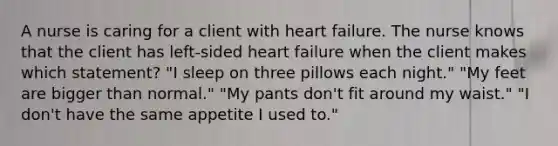 A nurse is caring for a client with heart failure. The nurse knows that the client has left-sided heart failure when the client makes which statement? "I sleep on three pillows each night." "My feet are bigger than normal." "My pants don't fit around my waist." "I don't have the same appetite I used to."