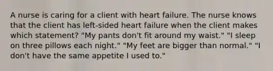 A nurse is caring for a client with heart failure. The nurse knows that the client has left-sided heart failure when the client makes which statement? "My pants don't fit around my waist." "I sleep on three pillows each night." "My feet are bigger than normal." "I don't have the same appetite I used to."