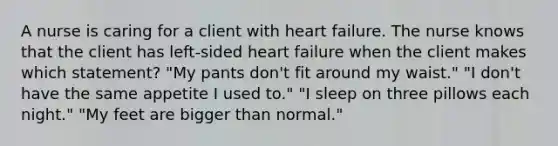 A nurse is caring for a client with heart failure. The nurse knows that the client has left-sided heart failure when the client makes which statement? "My pants don't fit around my waist." "I don't have the same appetite I used to." "I sleep on three pillows each night." "My feet are bigger than normal."