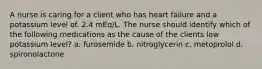 A nurse is caring for a client who has heart failure and a potassium level of. 2.4 mEq/L. The nurse should identify which of the following medications as the cause of the clients low potassium level? a. furosemide b. nitroglycerin c. metoprolol d. spironolactone