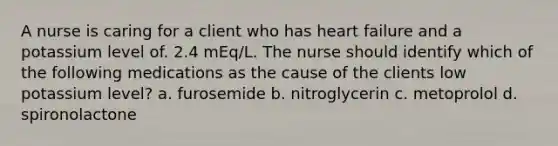 A nurse is caring for a client who has heart failure and a potassium level of. 2.4 mEq/L. The nurse should identify which of the following medications as the cause of the clients low potassium level? a. furosemide b. nitroglycerin c. metoprolol d. spironolactone