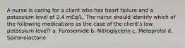 A nurse is caring for a client who has heart failure and a potassium level of 2.4 mEq/L. The nurse should identify which of the following medications as the case of the client's low potassium level? a. Furosemide b. Nitroglycerin c. Metoprolol d. Spironolactone