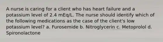 A nurse is caring for a client who has heart failure and a potassium level of 2.4 mEq/L. The nurse should identify which of the following medications as the case of the client's low potassium level? a. Furosemide b. Nitroglycerin c. Metoprolol d. Spironolactone