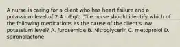 A nurse is caring for a client who has heart failure and a potassium level of 2.4 mEq/L. The nurse should identify which of the following medications as the cause of the client's low potassium level? A. furosemide B. Nitroglycerin C. metoprolol D. spironolactone