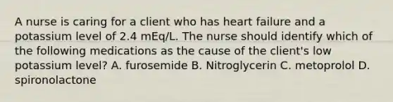 A nurse is caring for a client who has heart failure and a potassium level of 2.4 mEq/L. The nurse should identify which of the following medications as the cause of the client's low potassium level? A. furosemide B. Nitroglycerin C. metoprolol D. spironolactone