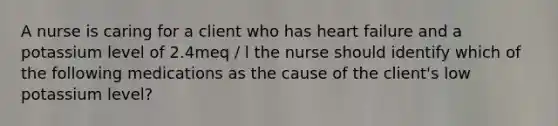 A nurse is caring for a client who has heart failure and a potassium level of 2.4meq / l the nurse should identify which of the following medications as the cause of the client's low potassium level?