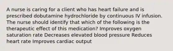 A nurse is caring for a client who has heart failure and is prescribed dobutamine hydrochloride by continuous IV infusion. The nurse should identify that which of the following is the therapeutic effect of this medication? Improves oxygen saturation rate Decreases elevated <a href='https://www.questionai.com/knowledge/kD0HacyPBr-blood-pressure' class='anchor-knowledge'>blood pressure</a> Reduces heart rate Improves <a href='https://www.questionai.com/knowledge/kyxUJGvw35-cardiac-output' class='anchor-knowledge'>cardiac output</a>