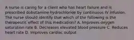 A nurse is caring for a client who has heart failure and is prescribed dobutamine hydrochloride by continuous IV infusion. The nurse should identify that which of the following is the therapeutic effect of this medication? A. Improves oxygen saturation rate B. Decreases elevated blood pressure C. Reduces heart rate D. Improves cardiac output