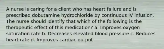 A nurse is caring for a client who has heart failure and is prescribed dobutamine hydrochloride by continuous IV infusion. The nurse should identify that which of the following is the therapeutic effect of this medication? a. Improves oxygen saturation rate b. Decreases elevated blood pressure c. Reduces heart rate d. Improves cardiac output