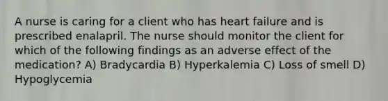 A nurse is caring for a client who has heart failure and is prescribed enalapril. The nurse should monitor the client for which of the following findings as an adverse effect of the medication? A) Bradycardia B) Hyperkalemia C) Loss of smell D) Hypoglycemia