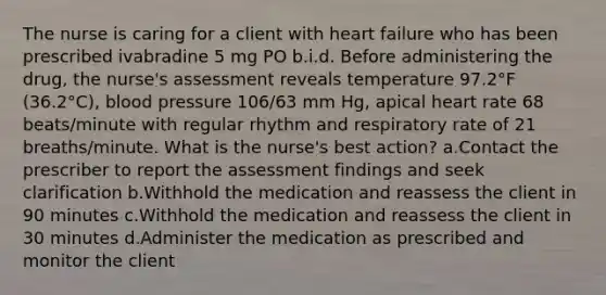 The nurse is caring for a client with heart failure who has been prescribed ivabradine 5 mg PO b.i.d. Before administering the drug, the nurse's assessment reveals temperature 97.2°F (36.2°C), blood pressure 106/63 mm Hg, apical heart rate 68 beats/minute with regular rhythm and respiratory rate of 21 breaths/minute. What is the nurse's best action? a.Contact the prescriber to report the assessment findings and seek clarification b.Withhold the medication and reassess the client in 90 minutes c.Withhold the medication and reassess the client in 30 minutes d.Administer the medication as prescribed and monitor the client