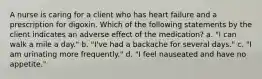 A nurse is caring for a client who has heart failure and a prescription for digoxin. Which of the following statements by the client indicates an adverse effect of the medication? a. "I can walk a mile a day." b. "I've had a backache for several days." c. "I am urinating more frequently." d. "I feel nauseated and have no appetite."