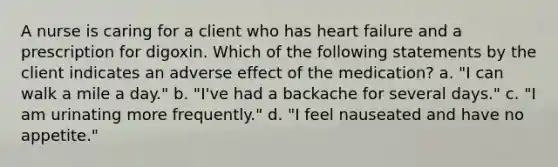 A nurse is caring for a client who has heart failure and a prescription for digoxin. Which of the following statements by the client indicates an adverse effect of the medication? a. "I can walk a mile a day." b. "I've had a backache for several days." c. "I am urinating more frequently." d. "I feel nauseated and have no appetite."