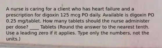 A nurse is caring for a client who has heart failure and a prescription for digoxin 125 mcg PO daily. Available is digoxin PO 0.25 mg/tablet. How many tablets should the nurse administer per dose? ____ Tablets (Round the answer to the nearest tenth. Use a leading zero if it applies. Type only the numbers, not the units.)