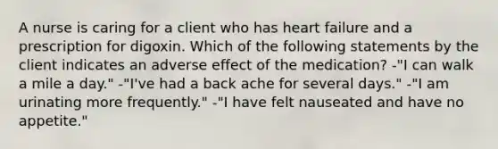 A nurse is caring for a client who has heart failure and a prescription for digoxin. Which of the following statements by the client indicates an adverse effect of the medication? -"I can walk a mile a day." -"I've had a back ache for several days." -"I am urinating more frequently." -"I have felt nauseated and have no appetite."