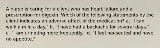 A nurse is caring for a client who has heart failure and a prescription for digoxin. Which of the following statements by the client indicates an adverse effect of the medication? a. "I can walk a mile a day." b. "I have had a backache for several days." c. "I am urinating more frequently." d. "I feel nauseated and have no appetite."