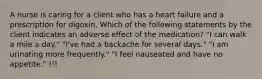 A nurse is caring for a client who has a heart failure and a prescription for digoxin. Which of the following statements by the client indicates an adverse effect of the medication? "I can walk a mile a day." "I've had a backache for several days." "I am urinating more frequently." "I feel nauseated and have no appetite." !!!