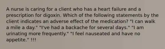 A nurse is caring for a client who has a heart failure and a prescription for digoxin. Which of the following statements by the client indicates an adverse effect of the medication? "I can walk a mile a day." "I've had a backache for several days." "I am urinating more frequently." "I feel nauseated and have no appetite." !!!