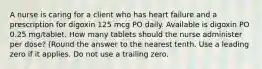 A nurse is caring for a client who has heart failure and a prescription for digoxin 125 mcg PO daily. Available is digoxin PO 0.25 mg/tablet. How many tablets should the nurse administer per dose? (Round the answer to the nearest tenth. Use a leading zero if it applies. Do not use a trailing zero.