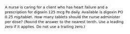 A nurse is caring for a client who has heart failure and a prescription for digoxin 125 mcg Po daily. Available is digoxin PO 0.25 mg/tablet. How many tablets should the nurse administer per dose? (Round the answer to the nearest tenth. Use a leading zero if it applies. Do not use a trailing zero.)