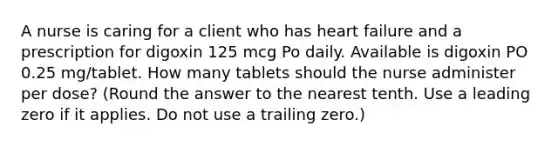 A nurse is caring for a client who has heart failure and a prescription for digoxin 125 mcg Po daily. Available is digoxin PO 0.25 mg/tablet. How many tablets should the nurse administer per dose? (Round the answer to the nearest tenth. Use a leading zero if it applies. Do not use a trailing zero.)