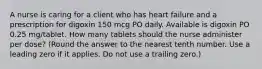 A nurse is caring for a client who has heart failure and a prescription for digoxin 150 mcg PO daily. Available is digoxin PO 0.25 mg/tablet. How many tablets should the nurse administer per dose? (Round the answer to the nearest tenth number. Use a leading zero if it applies. Do not use a trailing zero.)