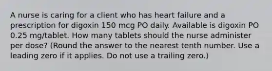 A nurse is caring for a client who has heart failure and a prescription for digoxin 150 mcg PO daily. Available is digoxin PO 0.25 mg/tablet. How many tablets should the nurse administer per dose? (Round the answer to the nearest tenth number. Use a leading zero if it applies. Do not use a trailing zero.)