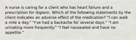 A nurse is caring for a client who has heart failure and a prescription for digoxin. Which of the following statements by the client indicates an adverse effect of the medication? "I can walk a mile a day." "I've had a backache for several days." "I am urinating more frequently." "I feel nauseated and have no appetite."