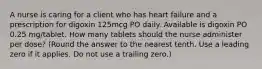 A nurse is caring for a client who has heart failure and a prescription for digoxin 125mcg PO daily. Available is digoxin PO 0.25 mg/tablet. How many tablets should the nurse administer per dose? (Round the answer to the nearest tenth. Use a leading zero if it applies. Do not use a trailing zero.)