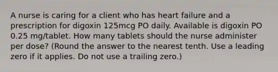 A nurse is caring for a client who has heart failure and a prescription for digoxin 125mcg PO daily. Available is digoxin PO 0.25 mg/tablet. How many tablets should the nurse administer per dose? (Round the answer to the nearest tenth. Use a leading zero if it applies. Do not use a trailing zero.)