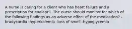 A nurse is caring for a client who has heart failure and a prescription for enalapril. The nurse should monitor for which of the following findings as an adverse effect of the medication? -bradycardia -hyperkalemia -loss of smell -hypoglycemia