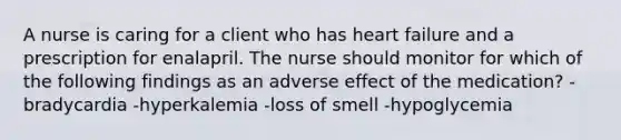 A nurse is caring for a client who has heart failure and a prescription for enalapril. The nurse should monitor for which of the following findings as an adverse effect of the medication? -bradycardia -hyperkalemia -loss of smell -hypoglycemia