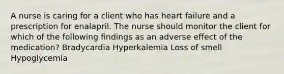 A nurse is caring for a client who has heart failure and a prescription for enalapril. The nurse should monitor the client for which of the following findings as an adverse effect of the medication? Bradycardia Hyperkalemia Loss of smell Hypoglycemia