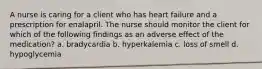 A nurse is caring for a client who has heart failure and a prescription for enalapril. The nurse should monitor the client for which of the following findings as an adverse effect of the medication? a. bradycardia b. hyperkalemia c. loss of smell d. hypoglycemia