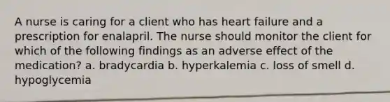 A nurse is caring for a client who has heart failure and a prescription for enalapril. The nurse should monitor the client for which of the following findings as an adverse effect of the medication? a. bradycardia b. hyperkalemia c. loss of smell d. hypoglycemia