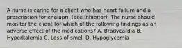 A nurse is caring for a client who has heart failure and a prescription for enalapril (ace inhibitor). The nurse should monitor the client for which of the following findings as an adverse effect of the medications? A. Bradycardia B. Hyperkalemia C. Loss of smell D. Hypoglycemia