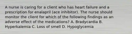 A nurse is caring for a client who has heart failure and a prescription for enalapril (ace inhibitor). The nurse should monitor the client for which of the following findings as an adverse effect of the medications? A. Bradycardia B. Hyperkalemia C. Loss of smell D. Hypoglycemia