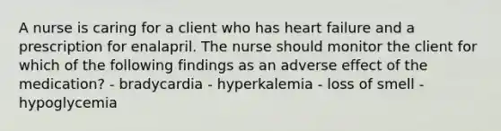 A nurse is caring for a client who has heart failure and a prescription for enalapril. The nurse should monitor the client for which of the following findings as an adverse effect of the medication? - bradycardia - hyperkalemia - loss of smell - hypoglycemia