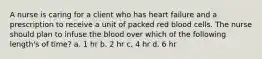 A nurse is caring for a client who has heart failure and a prescription to receive a unit of packed red blood cells. The nurse should plan to infuse the blood over which of the following length's of time? a. 1 hr b. 2 hr c. 4 hr d. 6 hr