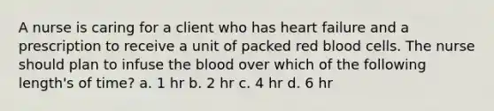 A nurse is caring for a client who has heart failure and a prescription to receive a unit of packed red blood cells. The nurse should plan to infuse the blood over which of the following length's of time? a. 1 hr b. 2 hr c. 4 hr d. 6 hr