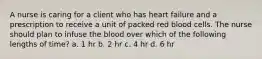 A nurse is caring for a client who has heart failure and a prescription to receive a unit of packed red blood cells. The nurse should plan to infuse the blood over which of the following lengths of time? a. 1 hr b. 2 hr c. 4 hr d. 6 hr