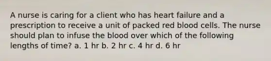 A nurse is caring for a client who has heart failure and a prescription to receive a unit of packed red blood cells. The nurse should plan to infuse the blood over which of the following lengths of time? a. 1 hr b. 2 hr c. 4 hr d. 6 hr