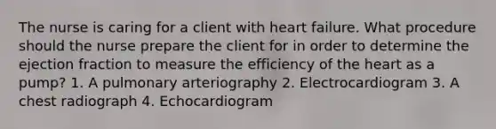 The nurse is caring for a client with heart failure. What procedure should the nurse prepare the client for in order to determine the ejection fraction to measure the efficiency of the heart as a pump? 1. A pulmonary arteriography 2. Electrocardiogram 3. A chest radiograph 4. Echocardiogram