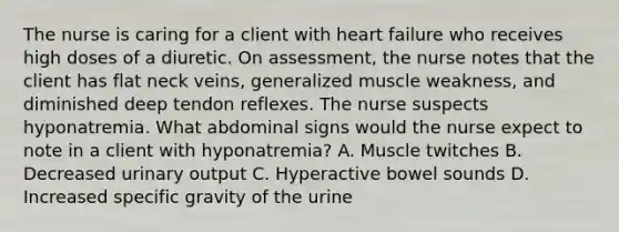 The nurse is caring for a client with heart failure who receives high doses of a diuretic. On assessment, the nurse notes that the client has flat neck veins, generalized muscle weakness, and diminished deep tendon reflexes. The nurse suspects hyponatremia. What abdominal signs would the nurse expect to note in a client with hyponatremia? A. Muscle twitches B. Decreased urinary output C. Hyperactive bowel sounds D. Increased specific gravity of the urine