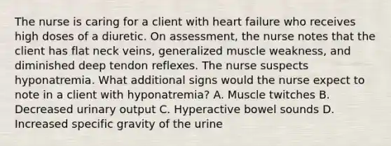 The nurse is caring for a client with heart failure who receives high doses of a diuretic. On assessment, the nurse notes that the client has flat neck veins, generalized muscle weakness, and diminished deep tendon reflexes. The nurse suspects hyponatremia. What additional signs would the nurse expect to note in a client with hyponatremia? A. Muscle twitches B. Decreased urinary output C. Hyperactive bowel sounds D. Increased specific gravity of the urine