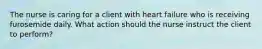 The nurse is caring for a client with heart failure who is receiving furosemide daily. What action should the nurse instruct the client to perform?