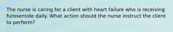 The nurse is caring for a client with heart failure who is receiving furosemide daily. What action should the nurse instruct the client to perform?