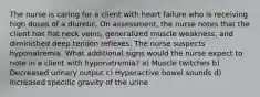 The nurse is caring for a client with heart failure who is receiving high doses of a diuretic. On assessment, the nurse notes that the client has flat neck veins, generalized muscle weakness, and diminished deep tendon reflexes. The nurse suspects hyponatremia. What additional signs would the nurse expect to note in a client with hyponatremia? a) Muscle twitches b) Decreased urinary output c) Hyperactive bowel sounds d) Increased specific gravity of the urine