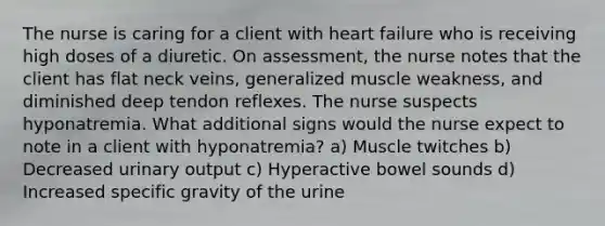 The nurse is caring for a client with heart failure who is receiving high doses of a diuretic. On assessment, the nurse notes that the client has flat neck veins, generalized muscle weakness, and diminished deep tendon reflexes. The nurse suspects hyponatremia. What additional signs would the nurse expect to note in a client with hyponatremia? a) Muscle twitches b) Decreased urinary output c) Hyperactive bowel sounds d) Increased specific gravity of the urine